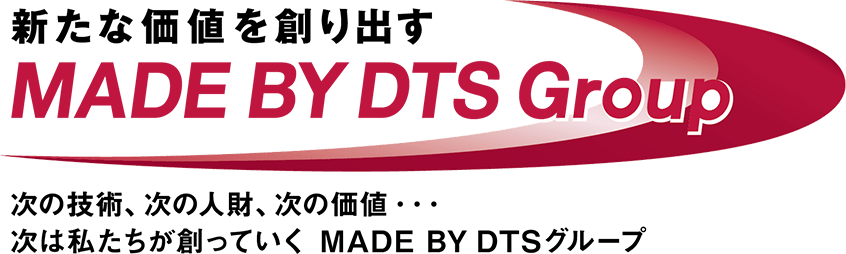 新たな価値を創り出す MADE BY DTS Group 次の技術、次の人材、次の価値… 次は私たちが創っていく MADE BY DTS グループ